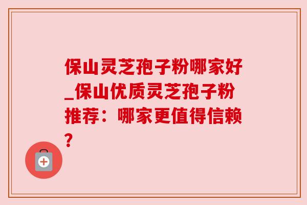 保山灵芝孢子粉哪家好_保山优质灵芝孢子粉推荐：哪家更值得信赖？