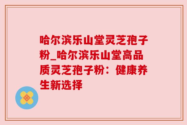 哈尔滨乐山堂灵芝孢子粉_哈尔滨乐山堂高品质灵芝孢子粉:健康养生新选择 哈尔滨乐山堂灵芝孢子粉_哈尔滨乐山堂高品质灵芝孢子粉:健康养生新选择