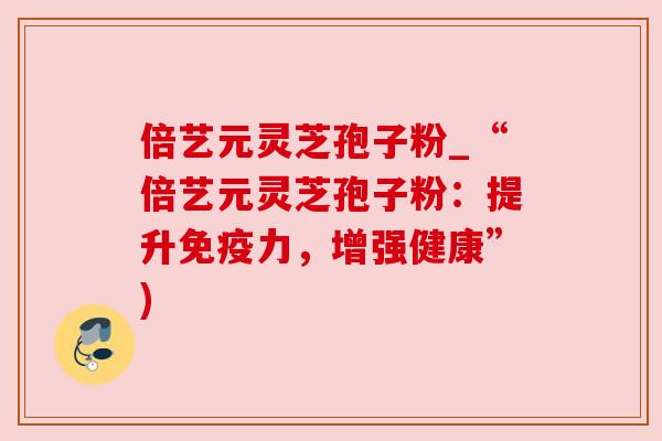 倍艺元灵芝孢子粉_“倍艺元灵芝孢子粉:提升免疫力,增强健康”) 倍艺元灵芝孢子粉_“倍艺元灵芝孢子粉:提升免疫力,增强健康”)