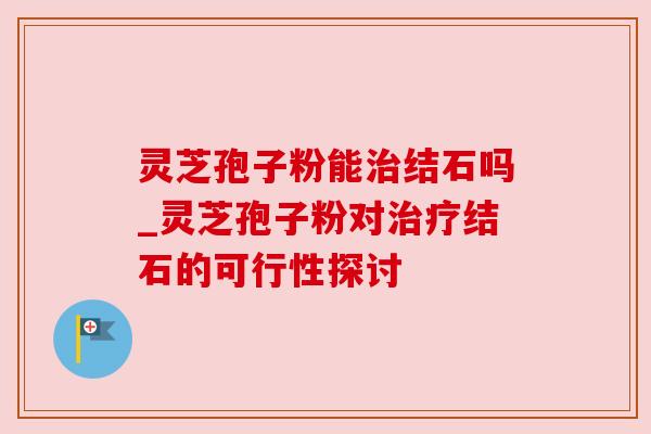 灵芝孢子粉能治结石吗_灵芝孢子粉对治疗结石的可行性探讨