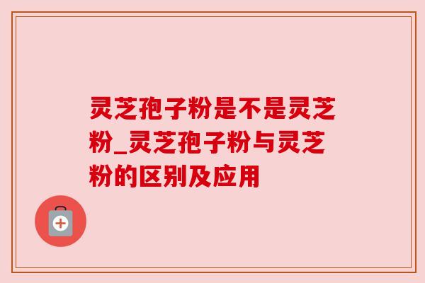 灵芝孢子粉是不是灵芝粉_灵芝孢子粉与灵芝粉的区别及应用 灵芝孢子粉是不是灵芝粉_灵芝孢子粉与灵芝粉的区别及应用