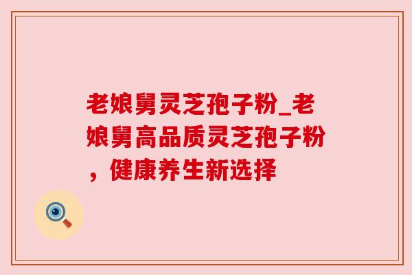老娘舅灵芝孢子粉_老娘舅高品质灵芝孢子粉，健康养生新选择