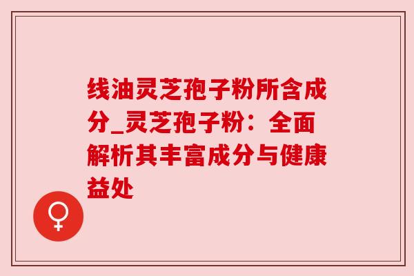 线油灵芝孢子粉所含成分_灵芝孢子粉：全面解析其丰富成分与健康益处