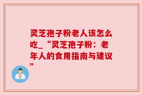 灵芝孢子粉老人该怎么吃_“灵芝孢子粉：老年人的食用指南与建议”