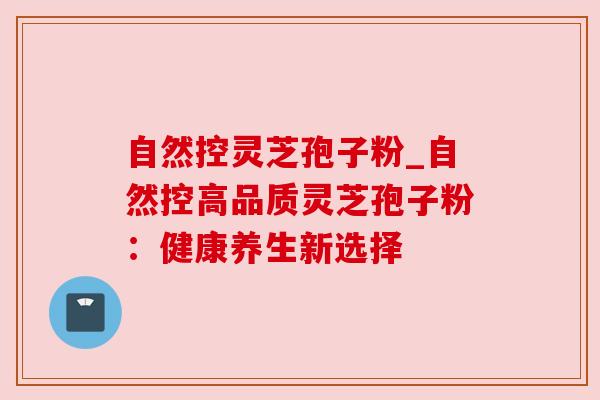 自然控灵芝孢子粉_自然控高品质灵芝孢子粉:健康养生新选择 自然控灵芝孢子粉_自然控高品质灵芝孢子粉:健康养生新选择