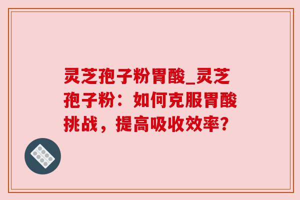 灵芝孢子粉胃酸_灵芝孢子粉:如何克服胃酸挑战,提高吸收效率? 灵芝孢子粉胃酸_灵芝孢子粉:如何克服胃酸挑战,提高吸收效率?
