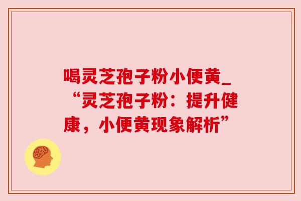 喝灵芝孢子粉小便黄_“灵芝孢子粉：提升健康，小便黄现象解析”