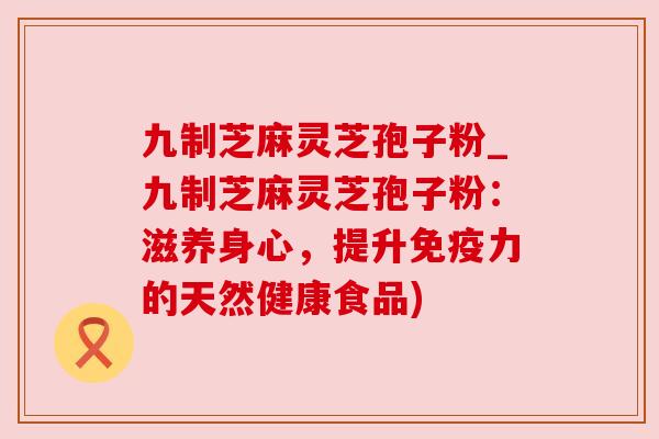 九制芝麻灵芝孢子粉_九制芝麻灵芝孢子粉:滋养身心,提升免疫力的天然健康食品) 九制芝麻灵芝孢子粉_九制芝麻灵芝孢子粉:滋养身心,提升免疫力的天然健康食品)