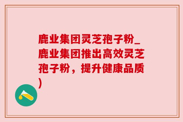 鹿业集团灵芝孢子粉_鹿业集团推出高效灵芝孢子粉，提升健康品质)