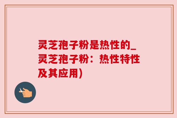 灵芝孢子粉是热性的_灵芝孢子粉：热性特性及其应用)