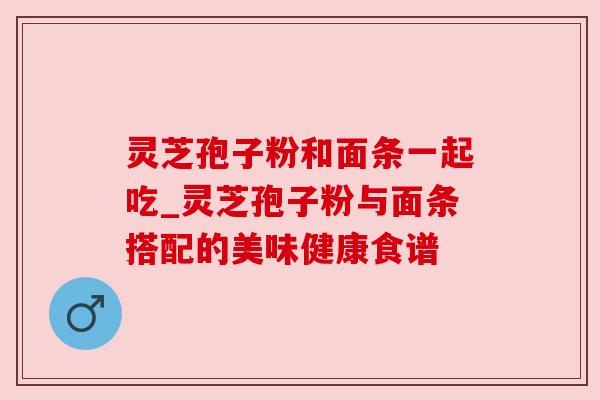 灵芝孢子粉和面条一起吃_灵芝孢子粉与面条搭配的美味健康食谱