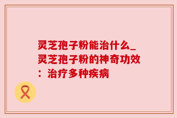 灵芝孢子粉能治什么_灵芝孢子粉的神奇功效：治疗多种疾病
