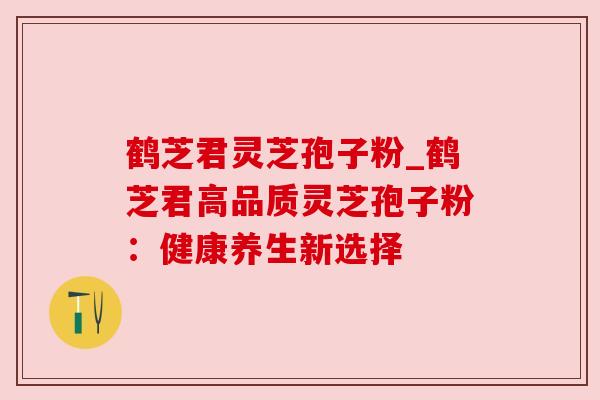 鹤芝君灵芝孢子粉_鹤芝君高品质灵芝孢子粉：健康养生新选择