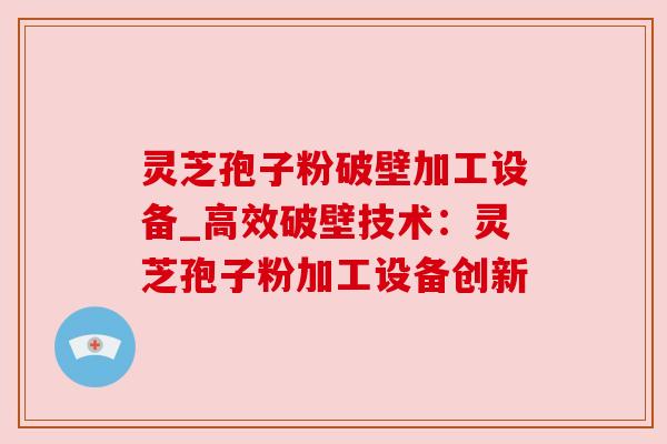 灵芝孢子粉破壁加工设备_高效破壁技术:灵芝孢子粉加工设备创新 灵芝孢子粉破壁加工设备_高效破壁技术:灵芝孢子粉加工设备创新
