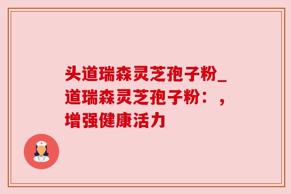 头道瑞森灵芝孢子粉_道瑞森灵芝孢子粉:,增强健康活力 头道瑞森灵芝孢子粉_道瑞森灵芝孢子粉:,增强健康活力