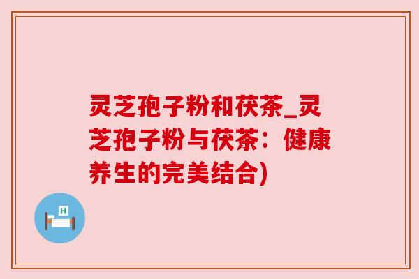 灵芝孢子粉和茯茶_灵芝孢子粉与茯茶:健康养生的完美结合) 灵芝孢子粉和茯茶_灵芝孢子粉与茯茶:健康养生的完美结合)
