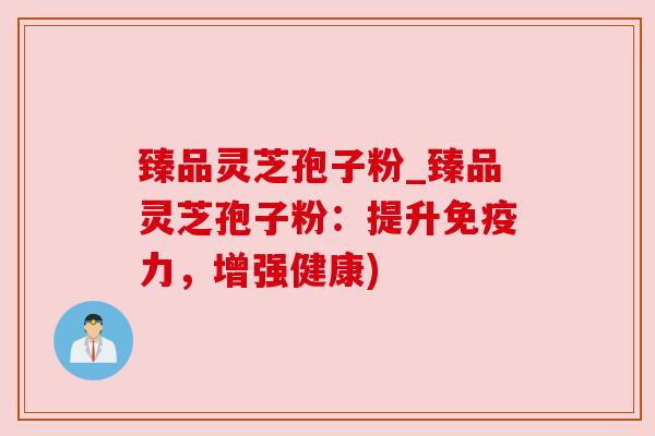 臻品灵芝孢子粉_臻品灵芝孢子粉：提升免疫力，增强健康)