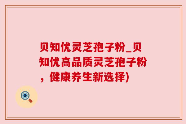 贝知优灵芝孢子粉_贝知优高品质灵芝孢子粉,健康养生新选择) 贝知优灵芝孢子粉_贝知优高品质灵芝孢子粉,健康养生新选择)