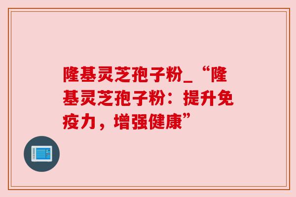 隆基灵芝孢子粉_“隆基灵芝孢子粉：提升免疫力，增强健康”