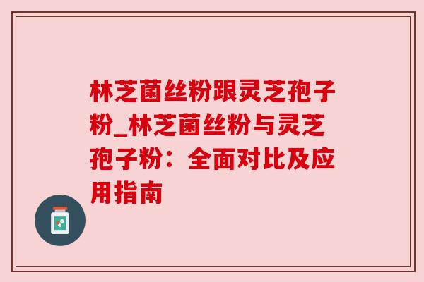林芝菌丝粉跟灵芝孢子粉_林芝菌丝粉与灵芝孢子粉:全面对比及应用指南 林芝菌丝粉跟灵芝孢子粉_林芝菌丝粉与灵芝孢子粉:全面对比及应用指南