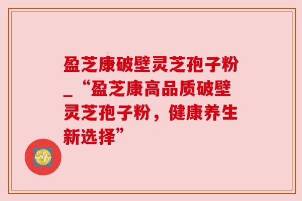 盈芝康破壁灵芝孢子粉_“盈芝康高品质破壁灵芝孢子粉，健康养生新选择”