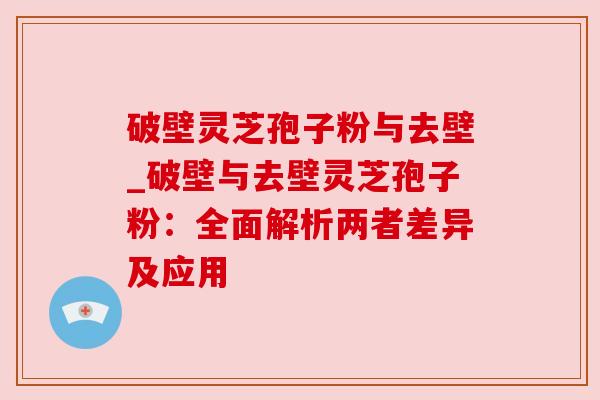 破壁灵芝孢子粉与去壁_破壁与去壁灵芝孢子粉：全面解析两者差异及应用