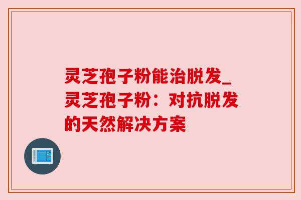 灵芝孢子粉能治脱发_灵芝孢子粉：对抗脱发的天然解决方案