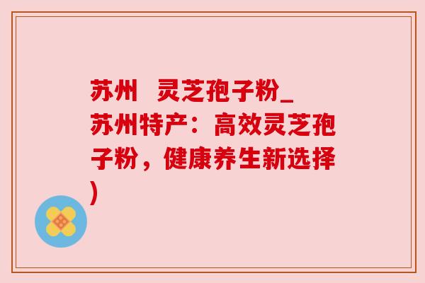 苏州 灵芝孢子粉_苏州特产:高效灵芝孢子粉,健康养生新选择) 苏州 灵芝孢子粉_苏州特产:高效灵芝孢子粉,健康养生新选择)