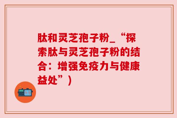 肽和灵芝孢子粉_“探索肽与灵芝孢子粉的结合：增强免疫力与健康益处”)
