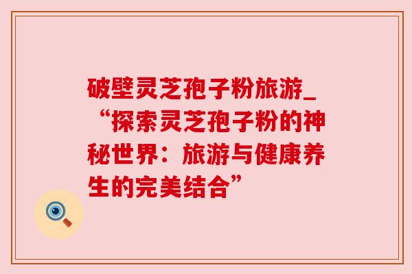 破壁灵芝孢子粉旅游_“探索灵芝孢子粉的神秘世界:旅游与健康养生的完美结合” 破壁灵芝孢子粉旅游_“探索灵芝孢子粉的神秘世界:旅游与健康养生的完美结合”