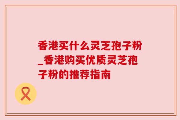 香港买什么灵芝孢子粉_香港购买优质灵芝孢子粉的推荐指南