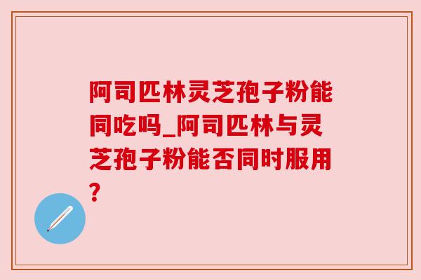 阿司匹林灵芝孢子粉能同吃吗_阿司匹林与灵芝孢子粉能否同时服用? 阿司匹林灵芝孢子粉能同吃吗_阿司匹林与灵芝孢子粉能否同时服用?