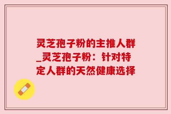 灵芝孢子粉的主推人群_灵芝孢子粉：针对特定人群的天然健康选择