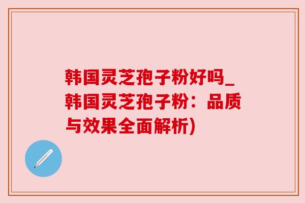 韩国灵芝孢子粉好吗_韩国灵芝孢子粉：品质与效果全面解析)
