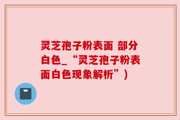 灵芝孢子粉表面 部分白色_“灵芝孢子粉表面白色现象解析”)