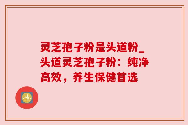 灵芝孢子粉是头道粉_头道灵芝孢子粉：纯净高效，养生保健首选