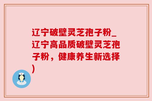 辽宁破壁灵芝孢子粉_辽宁高品质破壁灵芝孢子粉，健康养生新选择)