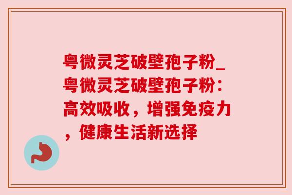 粤微灵芝破壁孢子粉_粤微灵芝破壁孢子粉:高效吸收,增强免疫力,健康生活新选择 粤微灵芝破壁孢子粉_粤微灵芝破壁孢子粉:高效吸收,增强免疫力,健康生活新选择