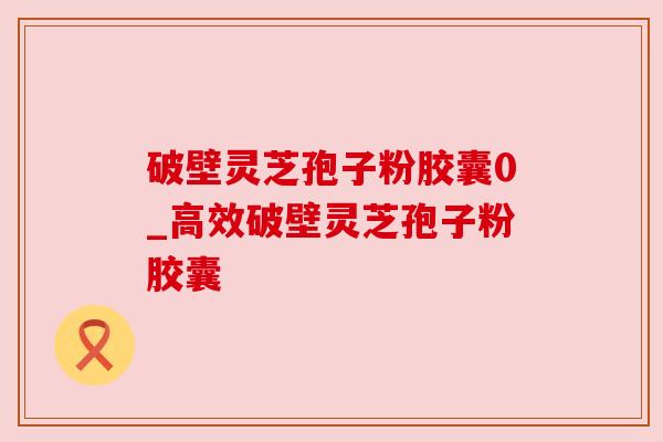 破壁灵芝孢子粉胶囊0_高效破壁灵芝孢子粉胶囊