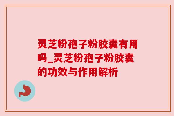 灵芝粉孢子粉胶囊有用吗_灵芝粉孢子粉胶囊的功效与作用解析