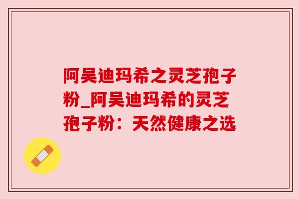 阿吴迪玛希之灵芝孢子粉_阿吴迪玛希的灵芝孢子粉:天然健康之选 阿吴迪玛希之灵芝孢子粉_阿吴迪玛希的灵芝孢子粉:天然健康之选