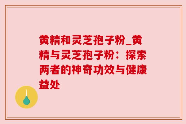 黄精和灵芝孢子粉_黄精与灵芝孢子粉:探索两者的神奇功效与健康益处 黄精和灵芝孢子粉_黄精与灵芝孢子粉:探索两者的神奇功效与健康益处