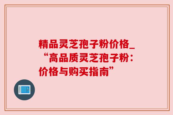 精品灵芝孢子粉价格_“高品质灵芝孢子粉：价格与购买指南”