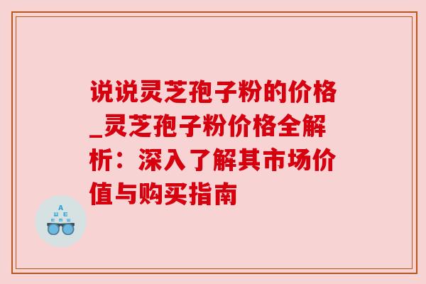 说说灵芝孢子粉的价格_灵芝孢子粉价格全解析：深入了解其市场价值与购买指南