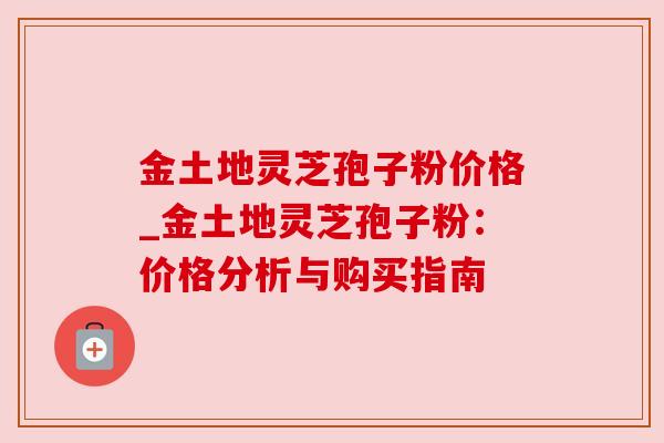 金土地灵芝孢子粉价格_金土地灵芝孢子粉：价格分析与购买指南
