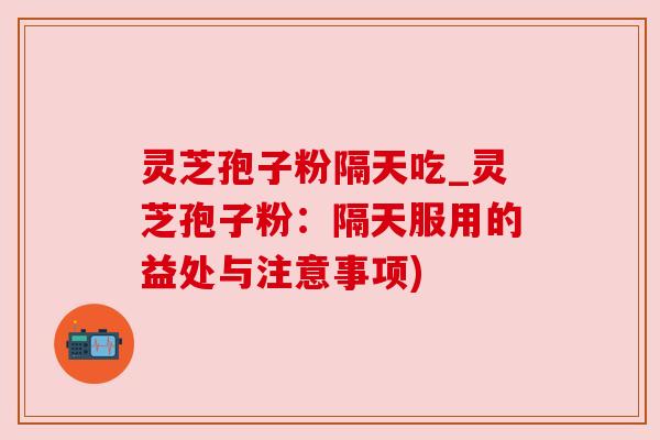 灵芝孢子粉隔天吃_灵芝孢子粉：隔天服用的益处与注意事项)