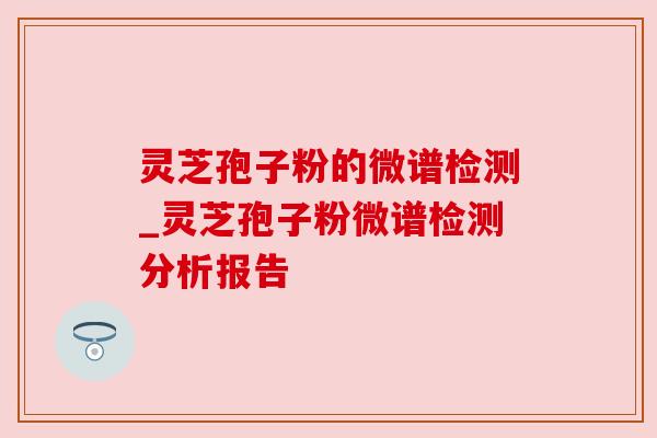 灵芝孢子粉的微谱检测_灵芝孢子粉微谱检测分析报告 灵芝孢子粉的微谱检测_灵芝孢子粉微谱检测分析报告