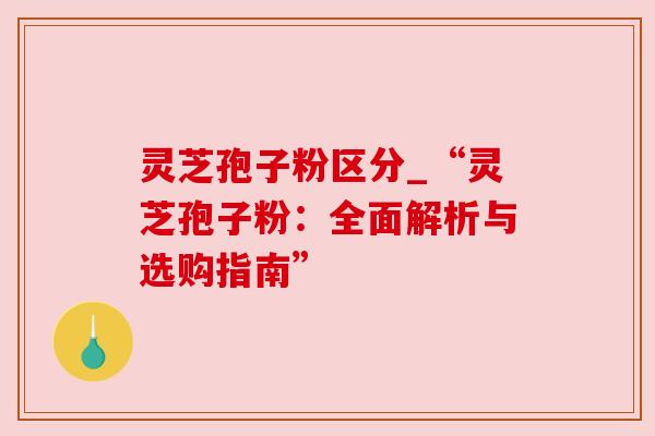 灵芝孢子粉区分_“灵芝孢子粉:全面解析与选购指南” 灵芝孢子粉区分_“灵芝孢子粉:全面解析与选购指南”