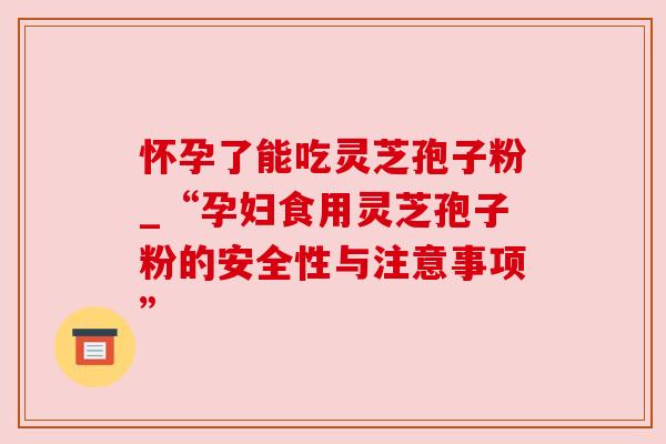 怀孕了能吃灵芝孢子粉_“孕妇食用灵芝孢子粉的安全性与注意事项”