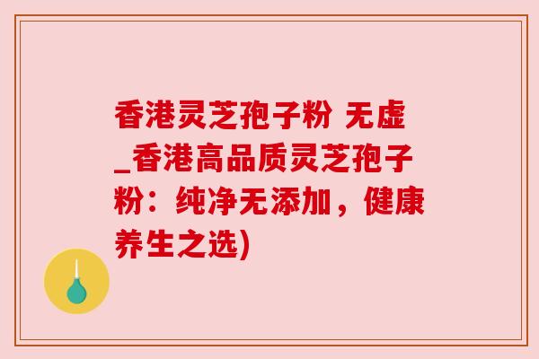 香港灵芝孢子粉 无虚_香港高品质灵芝孢子粉：纯净无添加，健康养生之选)